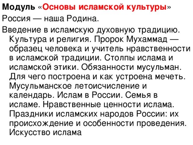 Модуль « Основы исламской культуры » Россия — наша Родина. Введение в исламскую духовную традицию. Культура и религия. Пророк Мухаммад — образец человека и учитель нравственности в исламской традиции. Столпы ислама и исламской этики. Обязанности мусульман. Для чего построена и как устроена мечеть. Мусульманское летоисчисление и календарь. Ислам в России. Семья в исламе. Нравственные ценности ислама. Праздники исламских народов России: их происхождение и особенности проведения. Искусство ислама