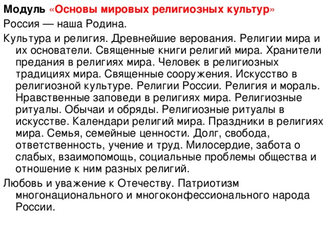 Модуль  « Основы мировых религиозных культур » Россия — наша Родина. Культура и религия. Древнейшие верования. Религии мира и их основатели. Священные книги религий мира. Хранители предания в религиях мира. Человек в религиозных традициях мира. Священные сооружения. Искусство в религиозной культуре. Религии России. Религия и мораль. Нравственные заповеди в религиях мира. Религиозные ритуалы. Обычаи и обряды. Религиозные ритуалы в искусстве. Календари религий мира. Праздники в религиях мира. Семья, семейные ценности. Долг, свобода, ответственность, учение и труд. Милосердие, забота о слабых, взаимопомощь, социальные проблемы общества и отношение к ним разных религий. Любовь и уважение к Отечеству. Патриотизм многонационального и многоконфессионального народа России.