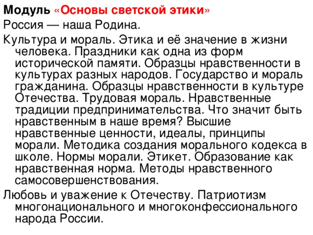 Модуль  « Основы светской этики » Россия — наша Родина. Культура и мораль. Этика и её значение в жизни человека. Праздники как одна из форм исторической памяти. Образцы нравственности в культурах разных народов. Государство и мораль гражданина. Образцы нравственности в культуре Отечества. Трудовая мораль. Нравственные традиции предпринимательства. Что значит быть нравственным в наше время? Высшие нравственные ценности, идеалы, принципы морали. Методика создания морального кодекса в школе. Нормы морали. Этикет. Образование как нравственная норма. Методы нравственного самосовершенствования. Любовь и уважение к Отечеству. Патриотизм многонационального и многоконфессионального народа России.