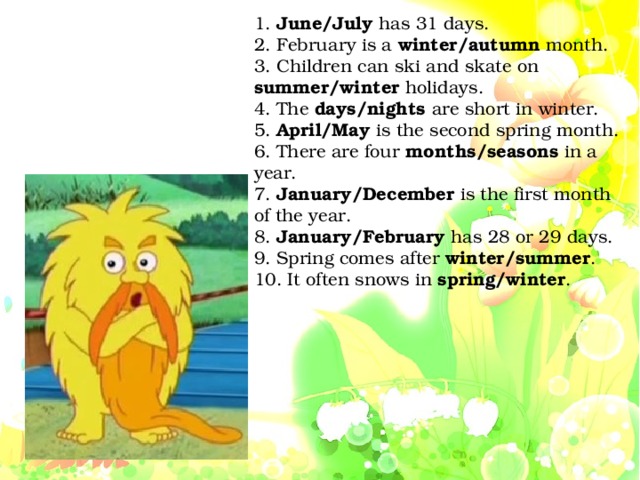 1. June/July has 31 days. 2. February is a winter/autumn month. 3. Children can ski and skate on summer/winter holidays. 4. The days/nights are short in winter. 5. April/May is the second spring month. 6. There are four months/seasons in a year. 7. January/December is the first month of the year. 8. January/February has 28 or 29 days. 9. Spring comes after winter/summer . 10. It often snows in spring/winter .