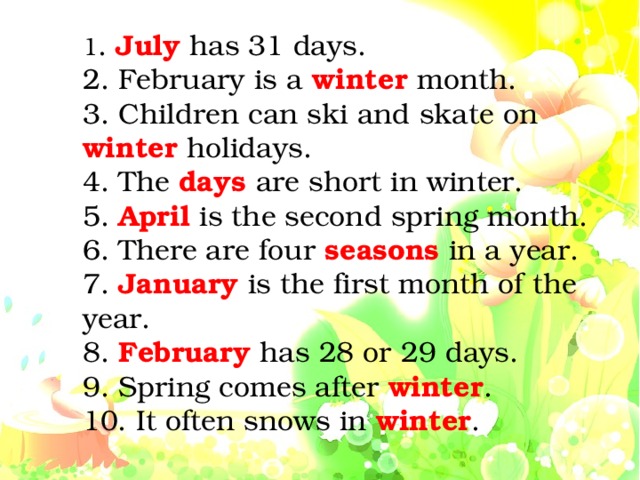 1 . July has 31 days. 2. February is a winter month. 3. Children can ski and skate on winter holidays. 4. The days  are short in winter. 5. April is the second spring month. 6. There are four seasons in a year. 7. January is the first month of the year. 8. February has 28 or 29 days. 9. Spring comes after winter . 10. It often snows in winter .