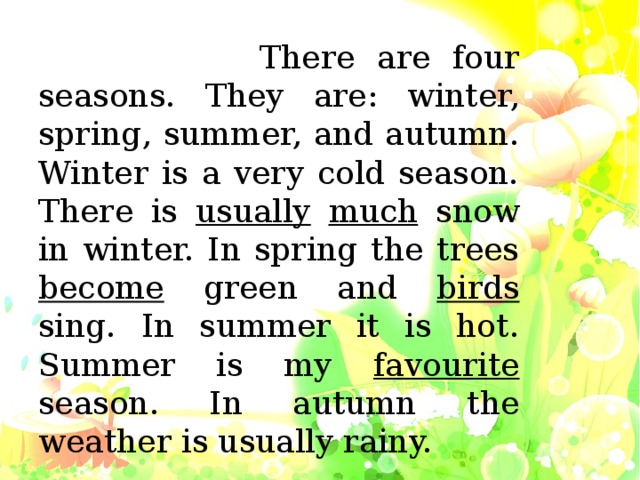 There are four seasons. They are: winter, spring, summer, and autumn. Winter is a very cold season. There is usually  much snow in winter. In spring the trees become green and birds sing. In summer it is hot. Summer is my favourite season. In autumn the weather is usually rainy.