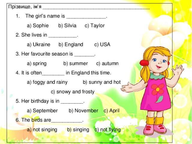 Прізвище, ім’я ______________________________________ The girl’s name is ______________.  a) Sophie b) Silvia c) Taylor 2. She lives in __________.  a) Ukraine b) England c) USA 3. Her favourite season is _______.  a) spring b) summer c) autumn 4. It is often________ in England this time.  a) foggy and rainy b) sunny and hot  c) snowy and frosty 5. Her birthday is in ________.  a) September b) November c) April 6. The birds are___________.  a) not singing b) singing c) not flying