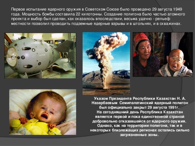 Первое испытание ядерного оружия в Советском Союзе было проведено 29 августа 1949 года. Мощность бомбы составила 22 килотонны. Создание полигона было частью атомного проекта и выбор был сделан, как оказалось впоследствии, весьма удачно - рельеф местности позволил проводить подземные ядерные взрывы и в штольнях, и в скважинах. Указом Президента Республики Казахстан Н. А. Назарбаевым Семипалатинский ядерный полигон был официально закрыт 29 августа 1991г. На сегодняшний день Республика Казахстан является первой и пока единственной страной добровольно отказавшейся от ядерного оружия. Однако, как на территории полигона, так и в некоторых близлежащих регионах остались сильно загрязненные зоны.