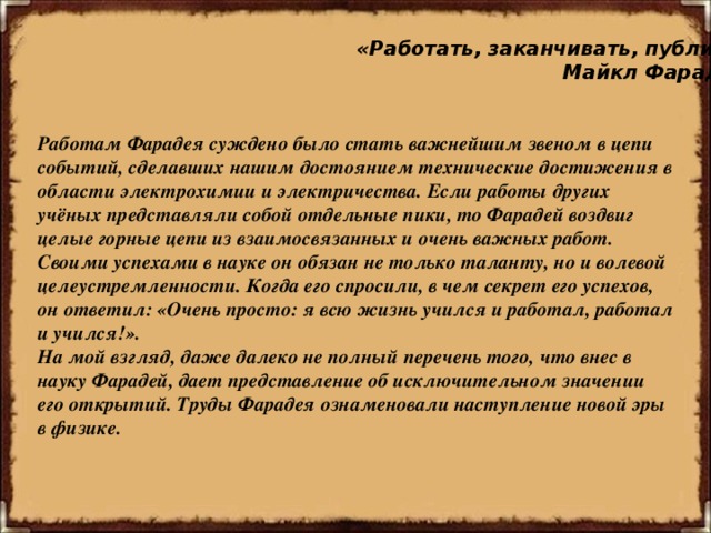 «Работать, заканчивать, публиковать!»  Майкл Фарадей Работам Фарадея суждено было стать важнейшим звеном в цепи событий, сделавших нашим достоянием технические достижения в области электрохимии и электричества. Если работы других учёных представляли собой отдельные пики, то Фарадей воздвиг целые горные цепи из взаимосвязанных и очень важных работ. Своими успехами в науке он обязан не только таланту, но и волевой целеустремленности. Когда его спросили, в чем секрет его успехов, он ответил: «Очень просто: я всю жизнь учился и работал, работал и учился!». На мой взгляд, даже далеко не полный перечень того, что внес в науку Фарадей, дает представление об исключительном значении его открытий. Труды Фарадея ознаменовали наступление новой эры в физике.