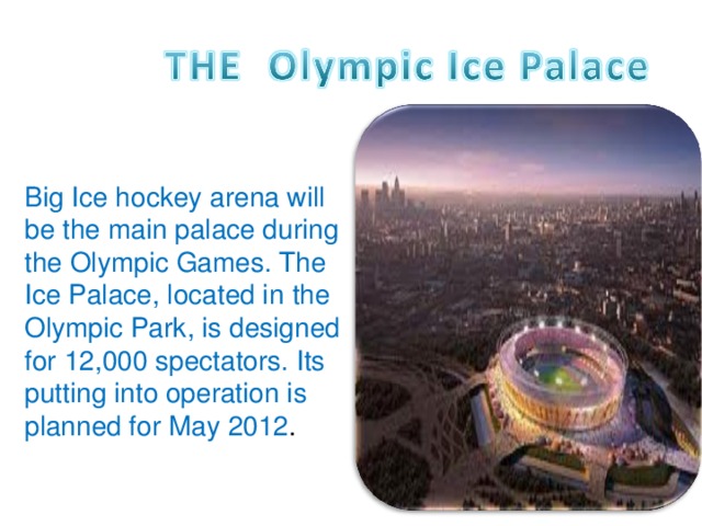 Big Ice hockey arena will be the main palace during the Olympic Games. The Ice Palace, located in the Olympic Park, is designed for 12,000 spectators. Its putting into operation is planned for May 2012 .