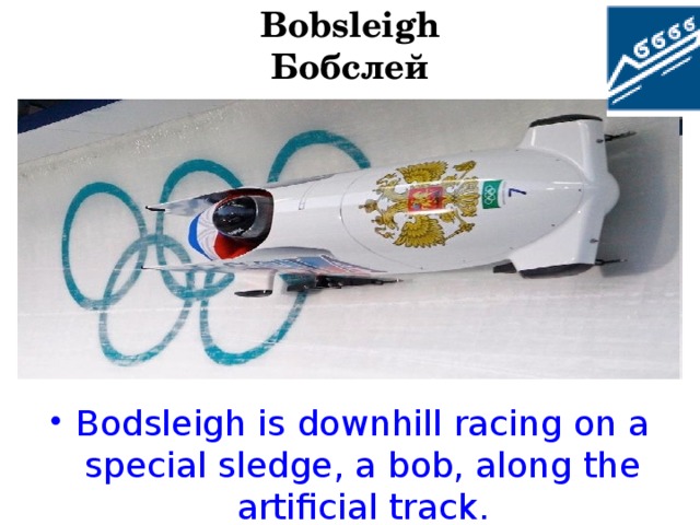 Bobsle igh  Бобслей Bodsleigh is downhill racing on a special sledge, a bob, along the artificial track.  Bobsleigh represents downhill racing from mountains on special routes with artificial  ice on controlled sledge (bobs). The program of the Olympic games includes three types of competitions: for men on two- and four-seater bobs, for women on dyadic beans. Thus, all 3 sets of awards are played out.