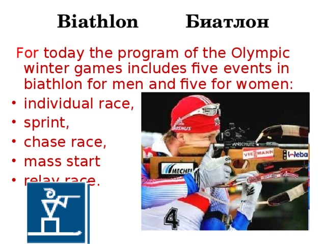 Biathlon Биатлон  For today the program of the Olympic winter games includes five events in biathlon for men and five for women: individual race, sprint, chase race, mass start relay race.