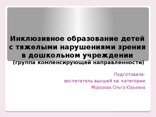 Инклюзивное образование детей  с тяжелыми нарушениями зрения  в дошкольном учреждении  (группа компенсирующей направленности) Подготовила: воспитатель высшей кв. категории М орозова Ольга Юрьевна