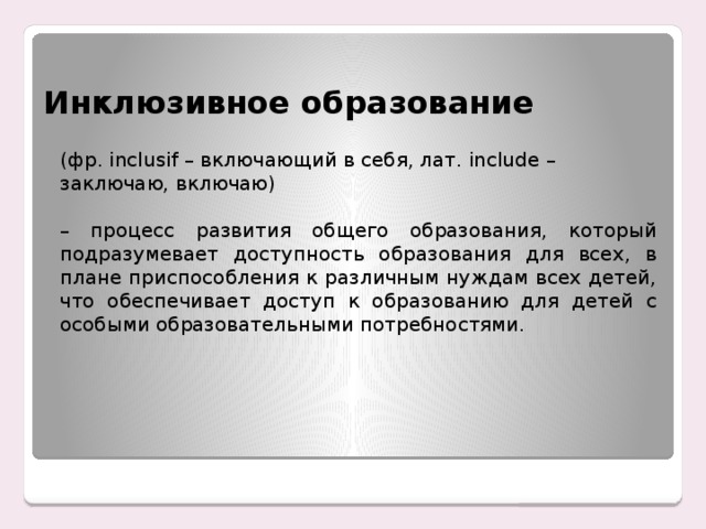 Инклюзивное образование (фр. inclusif – включающий в себя, лат. include – заключаю, включаю) – процесс развития общего образования, который подразумевает доступность образования для всех, в плане приспособления к различным нуждам всех детей, что обеспечивает доступ к образованию для детей с особыми образовательными потребностями.