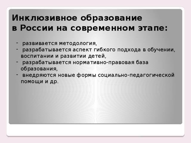 Инклюзивное образование  в России на современном этапе:  развивается методология,  разрабатывается аспект гибкого подхода в обучении, воспитании и развитии детей,  разрабатывается нормативно-правовая база образования,  внедряются новые формы социально-педагогической помощи и др. Енном этапе