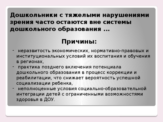 Дошкольники с тяжелыми нарушениями зрения часто остаются вне системы дошкольного образования ... Причины:  неразвитость экономических, нормативно-правовых и институциональных условий их воспитания и обучения в регионах,  практика позднего включения потенциала дошкольного образования в процесс коррекции и реабилитации, что снижает вероятность успешной социализации ребенка,  неполноценные условия социально-образовательной интеграции детей с ограниченными возможностями здоровья в ДОУ. Енном этапе