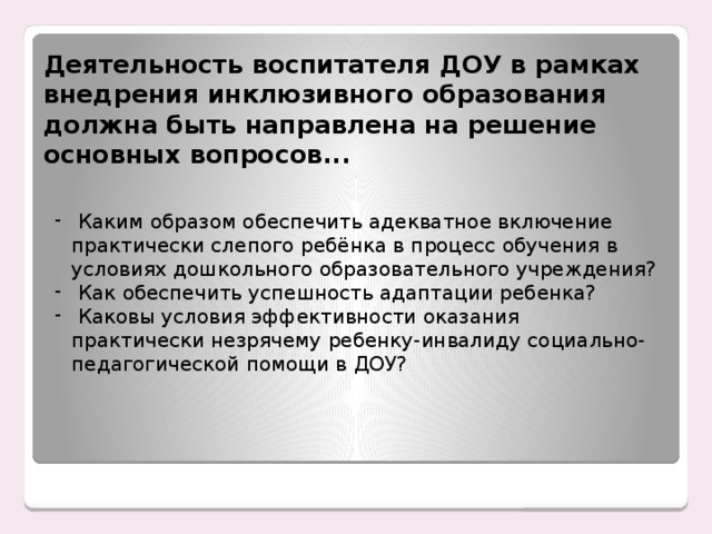 Деятельность воспитателя ДОУ в рамках внедрения инклюзивного образования должна быть направлена на решение основных вопросов...  Каким образом обеспечить адекватное включение практически слепого ребёнка в процесс обучения в условиях дошкольного образовательного учреждения?  Как обеспечить успешность адаптации ребенка?  Каковы условия эффективности оказания практически незрячему ребенку-инвалиду социально-педагогической помощи в ДОУ? Енном этапе