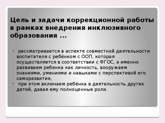 Цель и задачи коррекционной работы в рамках внедрения инклюзивного образования ...  рассматривается в аспекте совместной деятельности воспитателя с ребёнком с ООП, которая осуществляется в соответствии с ФГОС, а именно развиваем ребенка как личность, вооружаем знаниями, умениями и навыками с перспективой его саморазвития,  при этом включаем ребёнка в деятельность других детей, давая ему полноценные роли. Енном этапе