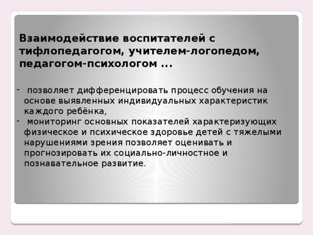 Взаимодействие воспитателей с тифлопедагогом, учителем-логопедом, педагогом-психологом ...  позволяет дифференцировать процесс обучения на основе выявленных индивидуальных характеристик каждого ребёнка,  мониторинг основных показателей характеризующих физическое и психическое здоровье детей с тяжелыми нарушениями зрения позволяет оценивать и прогнозировать их социально-личностное и познавательное развитие. Енном этапе