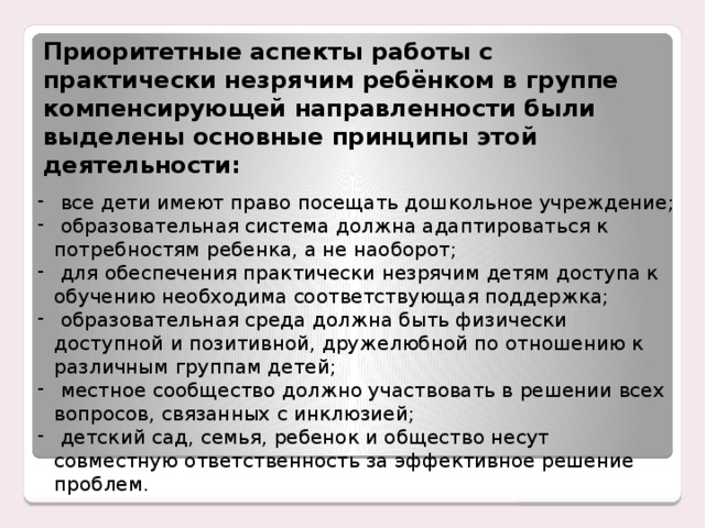 Приоритетные аспекты работы с практически незрячим ребёнком в группе компенсирующей направленности были выделены основные принципы этой деятельности:  все дети имеют право посещать дошкольное учреждение;  образовательная система должна адаптироваться к потребностям ребенка, а не наоборот;  для обеспечения практически незрячим детям доступа к обучению необходима соответствующая поддержка;  образовательная среда должна быть физически доступной и позитивной, дружелюбной по отношению к различным группам детей;  местное сообщество должно участвовать в решении всех вопросов, связанных с инклюзией;  детский сад, семья, ребенок и общество несут совместную ответственность за эффективное решение проблем. Енном этапе