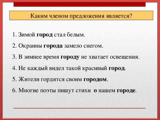 Каким членом предложения является? 1. Зимой город стал белым. 2. Окраины города замело снегом. 3. В зимнее время городу не хватает освещения. 4. Не каждый видел такой красивый город .  5. Жители гордятся своим городом . 6. Многие поэты пишут стихи о нашем городе .