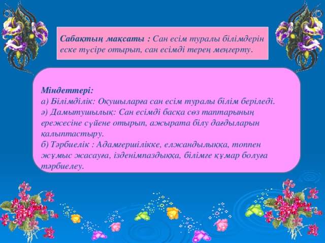 Сабақтың мақсаты : Сан есім туралы білімдерін еске түсіре отырып, сан есімді терең меңгерту .   Міндеттері: а) Білімділік: Оқушыларға сан есім туралы білім беріледі. ә) Дамытушылық: Сан есімді басқа сөз таптарының ережесіне сүйене отырып, ажырата білу дағдыларын қалыптастыру. б) Тәрбиелік : Адамгершілікке, елжандылыққа, топпен жұмыс жасауға, ізденімпаздыққа, білімге құмар болуға тәрбиелеу.