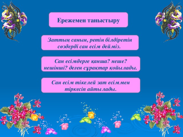 Ережемен таныстыру Заттың санын, ретін білдіретін сөздерді сан есім дейміз. Сан есімдерге қанша? неше? нешінші? деген сұрақтар қойылады. Сан есім тікелей зат есіммен тіркесіп айтылады.