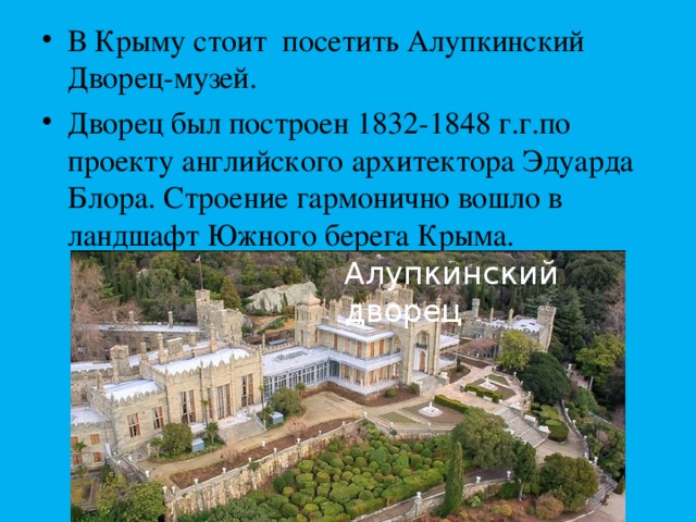 В Крыму стоит посетить Алупкинский Дворец-музей. Дворец был построен 1832-1848 г.г.по проекту английского архитектора Эдуарда Блора. Строение гармонично вошло в ландшафт Южного берега Крыма.