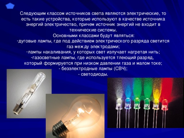 Следующим классом источников света являются электрические, то есть такие устройства, которые используют в качестве источника энергий электричество, причем источник энергий не входит в технические системы.  Основными классами будут являться: дуговые лампы, где под действием электрического разряда светится газ между электродами; лампы накаливания, у которых свет излучает нагретая нить; газосветные лампы, где используется тлеющий разряд, который формируется при низком давлении газа и малом токе; - безэлектродные лампы (СВЧ); - светодиоды.