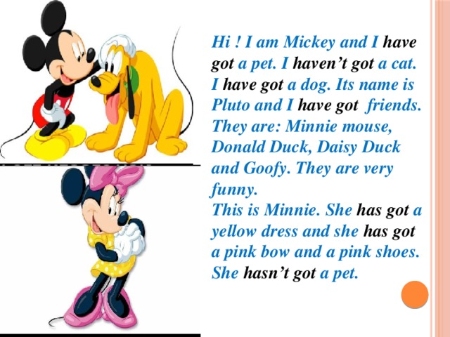 Hi ! I am Mickey and I have got a pet. I haven’t got a cat. I have got a dog. Its name is Pluto and I have got friends. They are: Minnie mouse, Donald Duck, Daisy Duck and Goofy. They are very funny. This is Minnie. She has got a yellow dress and she has got a pink bow and a pink shoes. She hasn’t got a pet.