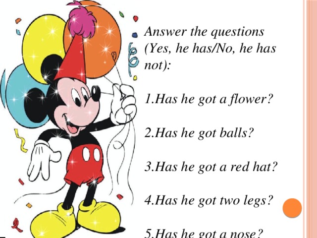 Answer the questions (Yes, he has/No, he has not):  1.Has he got a flower?  2.Has he got balls?  3.Has he got a red hat?  4.Has he got two legs?  5.Has he got a nose?