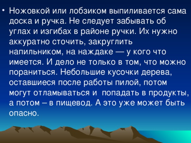 Ножовкой или лобзиком выпиливается сама доска и ручка. Не следует забывать об углах и изгибах в районе ручки. Их нужно аккуратно сточить, закруглить напильником, на наждаке — у кого что имеется. И дело не только в том, что можно пораниться. Небольшие кусочки дерева, оставшиеся после работы пилой, потом могут отламываться и  попадать в продукты, а потом – в пищевод. А это уже может быть опасно.