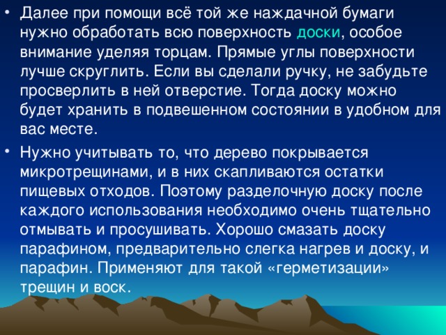 Далее при помощи всё той же наждачной бумаги нужно обработать всю поверхность доски , особое внимание уделяя торцам. Прямые углы поверхности лучше скруглить. Если вы сделали ручку, не забудьте просверлить в ней отверстие. Тогда доску можно будет хранить в подвешенном состоянии в удобном для вас месте. Нужно учитывать то, что дерево покрывается микротрещинами, и в них скапливаются остатки пищевых отходов. Поэтому разделочную доску после каждого использования необходимо очень тщательно отмывать и просушивать. Хорошо смазать доску парафином, предварительно слегка нагрев и доску, и парафин. Применяют для такой «герметизации» трещин и воск.