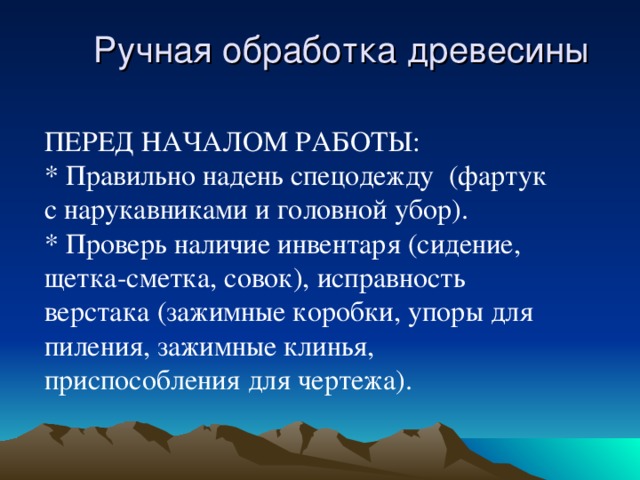 Ручная обработка древесины ПЕРЕД НАЧАЛОМ РАБОТЫ: * Правильно надень спецодежду (фартук с нарукавниками и головной убор). * Проверь наличие инвентаря (сидение, щетка-сметка, совок), исправность верстака (зажимные коробки, упоры для пиления, зажимные клинья, приспособления для чертежа).