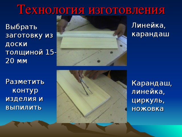 Технология изготовления Линейка, карандаш Выбрать заготовку из доски толщиной 15-20 мм Разметить контур изделия и выпилить Карандаш, линейка, циркуль, ножовка