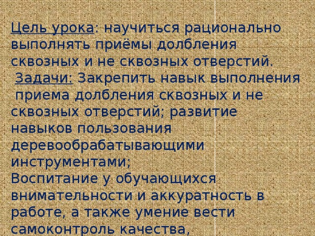 Цель урока : научиться рационально выполнять приёмы долбления сквозных и не сквозных отверстий.  Задачи:  Закрепить навык выполнения  приема долбления сквозных и не сквозных отверстий; развитие навыков пользования деревообрабатывающими инструментами; Воспитание у обучающихся внимательности и аккуратность в работе, а также умение вести самоконтроль качества, ответственность, стремление выполнить работу до конца.