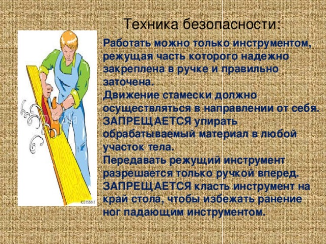 Техника безопасности:                Работать можно только инструментом, режущая часть которого надежно закреплена в ручке и правильно заточена.  Движение стамески должно осуществляться в направлении от себя.  ЗАПРЕЩАЕТСЯ упирать обрабатываемый материал в любой участок тела.  Передавать режущий инструмент разрешается только ручкой вперед.  ЗАПРЕЩАЕТСЯ класть инструмент на край стола, чтобы избежать ранение ног падающим инструментом.    