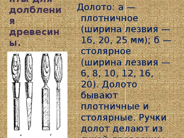 Долото: а — плотничное (ширина лезвия — 16, 20, 25 мм); б — столярное (ширина лезвия — 6, 8, 10, 12, 16, 20). Долото бывают плотничные и столярные. Ручки долот делают из сухой древесины лиственных пород: бука, граба, клена, ясеня и др. мм). Инструменты для долбления древесины.