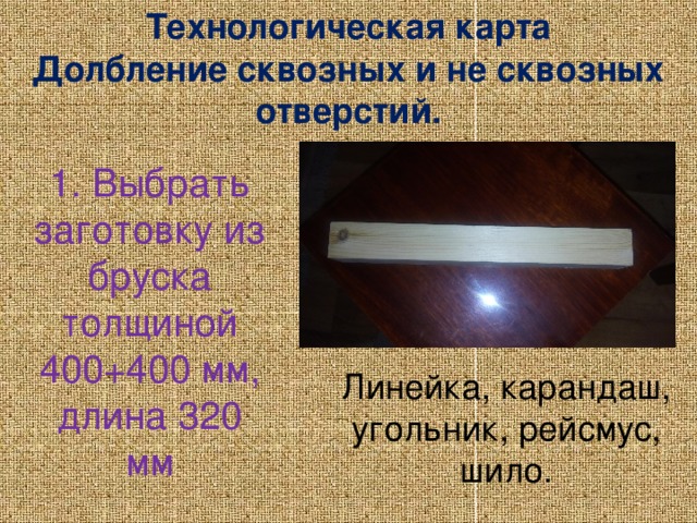 Технологическая карта Долбление сквозных и не сквозных отверстий. 1. Выбрать заготовку из бруска толщиной 400+400 мм, длина 320 мм Линейка, карандаш, угольник, рейсмус, шило.