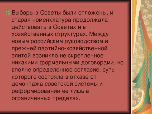 Выборы в Советы были отложены, и старая номенклатура продолжала действовать в Советах и в хозяйственных структурах. Между новым российским руководством и прежней партийно-хозяйственной элитой возникло не скрепленное никакими формальными договорами, но вполне определенное согласие, суть которого состояла в отказе от демонтажа советской системы и реформировании ее лишь в ограниченных пределах.