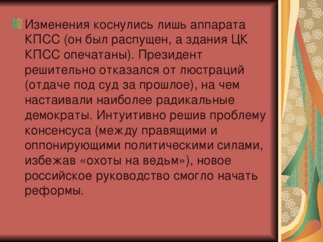 Изменения коснулись лишь аппарата КПСС (он был распущен, а здания ЦК КПСС опечатаны). Президент решительно отказался от люстраций (отдаче под суд за прошлое), на чем настаивали наиболее радикальные демократы. Интуитивно решив проблему консенсуса (между правящими и оппонирующими политическими силами, избежав «охоты на ведьм»), новое российское руководство смогло начать реформы.