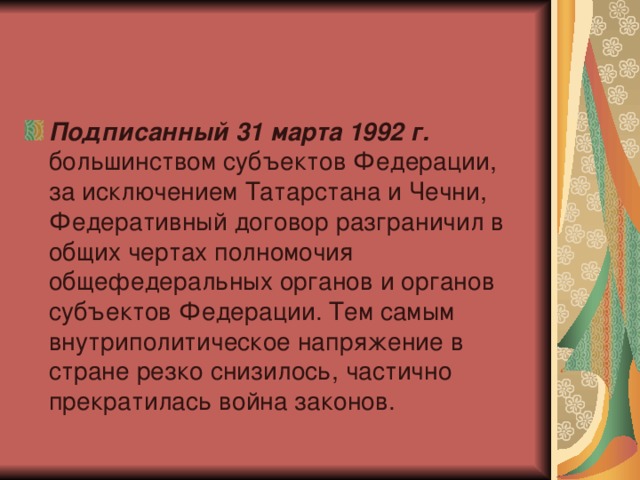 Подписанный 31 марта 1992 г. большинством субъектов Федерации, за исключением Татарстана и Чечни, Федеративный договор разграничил в общих чертах полномочия общефедеральных органов и органов субъектов Федерации. Тем самым внутриполитическое напряжение в стране резко снизилось, частично прекратилась война законов.