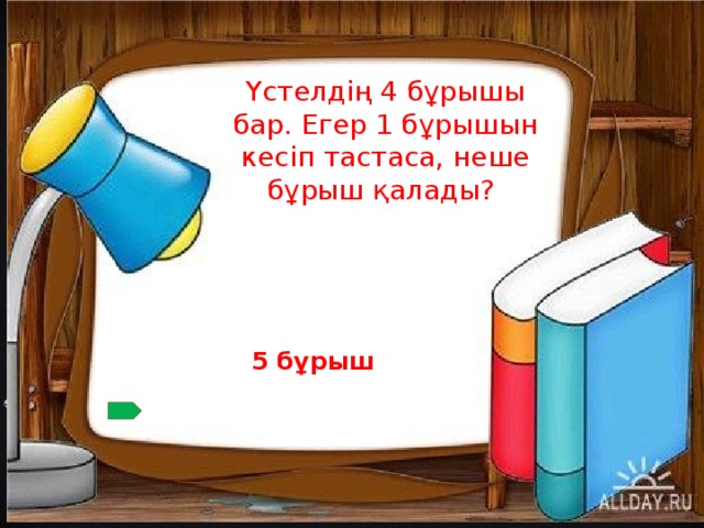 Үстелдің 4 бұрышы бар. Егер 1 бұрышын кесіп тастаса, неше бұрыш қалады? 5 бұрыш