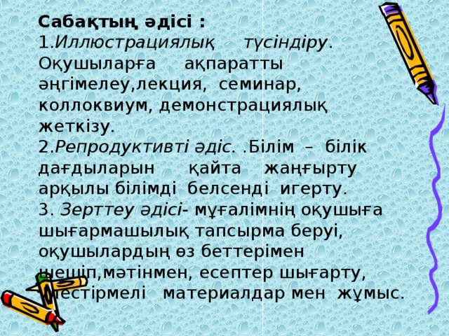 Сабақтың әдісі :   1. Иллюстрациялық түсіндіру . Оқушыларға ақпаратты әңгімелеу,лекция, семинар, коллоквиум, демонстрациялық жеткізу.  2. Репродуктивті әдіс. . Білім – білік дағдыларын қайта жаңғырту арқылы білімді белсенді игерту.  3. Зерттеу әдісі- мұғалімнің оқушыға шығармашылық тапсырма беруі, оқушылардың өз беттерімен шешіп,мәтінмен, есептер шығарту, үлестірмелі материалдар мен жұмыс .