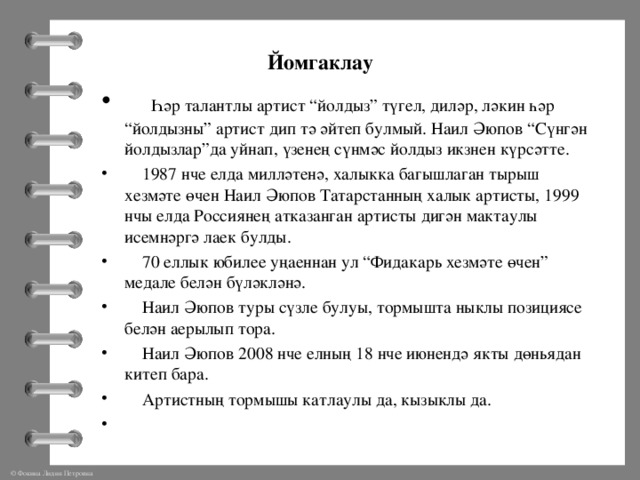 Йомгаклау  Һәр талантлы артист “йолдыз” түгел, диләр, ләкин һәр “йолдызны” артист дип тә әйтеп булмый. Наил Әюпов “Сүнгән йолдызлар”да уйнап, үзенең сүнмәс йолдыз икзнен күрсәтте.  1987 нче елда милләтенә, халыкка багышлаган тырыш хезмәте өчен Наил Әюпов Татарстанның халык артисты, 1999 нчы елда Россиянең атказанган артисты дигән мактаулы исемнәргә лаек булды.  70 еллык юбилее уңаеннан ул “Фидакар ь хезмәте өчен” медале белән бүләкләнә.  Наил Әюпов туры сүзле булуы, тормышта ныклы позициясе белән аерылып тора.  Наил Әюпов 2008 нче елның 18 нче июнендә якты дөн ьядан китеп бара.  Артистның тормышы катлаулы да, кызыклы да.