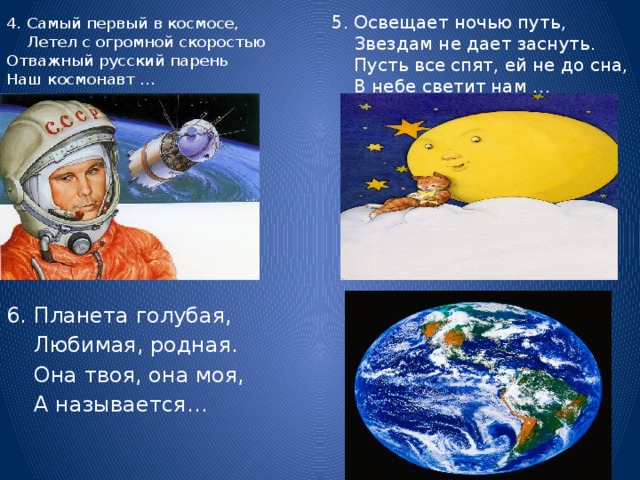 4. Самый первый в космосе, Летел с огромной скоростью  Отважный русский парень  Наш космонавт …   5. Освещает ночью путь,  Звездам не дает заснуть.  Пусть все спят, ей не до сна,  В небе светит нам … 6. Планета голубая,  Любимая, родная.  Она твоя, она моя,  А называется…