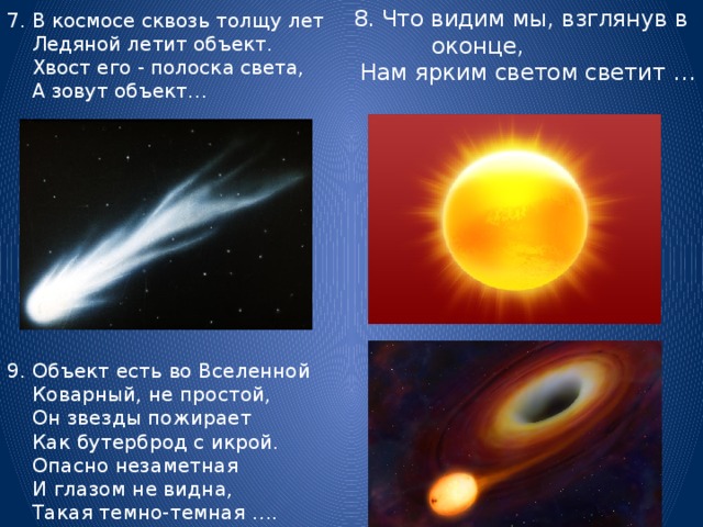 7. В космосе сквозь толщу лет  Ледяной летит объект.  Хвост его - полоска света,  А зовут объект… 8. Что видим мы, взглянув в оконце,  Нам ярким светом светит …  9. Объект есть во Вселенной  Коварный, не простой,  Он звезды пожирает  Как бутерброд с икрой.  Опасно незаметная  И глазом не видна,  Такая темно-темная ….