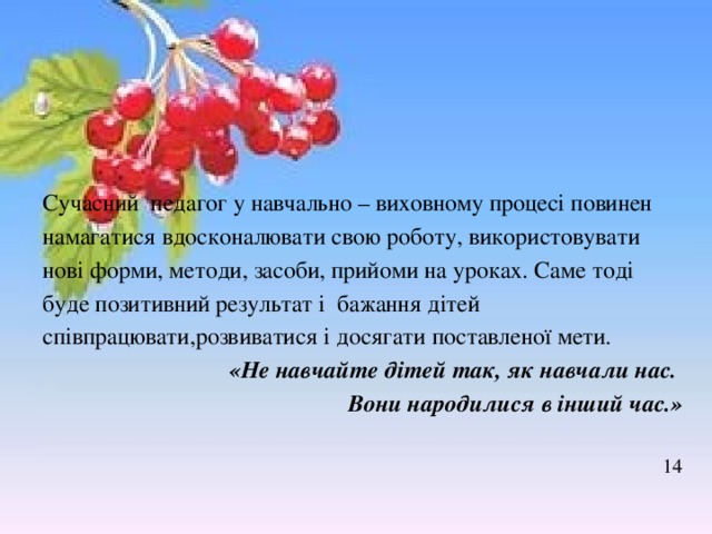 Сучасний педагог у навчально – виховному процесі повинен намагатися вдосконалювати свою роботу, використовувати нові форми, методи, засоби, прийоми на уроках. Саме тоді буде позитивний результат і бажання дітей співпрацювати,розвиватися і досягати поставленої мети. «Не навчайте дітей так, як навчали нас. Вони народилися в інший час.»  14