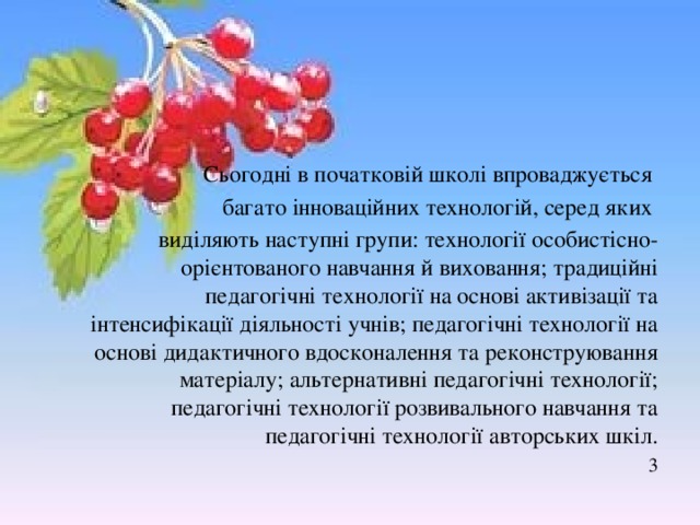 Сьогодні в початковій школі впроваджується багато інноваційних технологій, серед яких виділяють наступні групи: технології особистісно-орієнтованого навчання й виховання; традиційні педагогічні технології на основі активізації та інтенсифікації діяльності учнів; педагогічні технології на основі дидактичного вдосконалення та реконструювання матеріалу; альтернативні педагогічні технології; педагогічні технології розвивального навчання та педагогічні технології авторських шкіл. 3