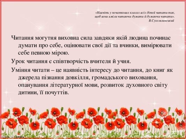 «Навчіть у початкових класах всіх дітей читати так,  щоб вони вміли читаючи думати й думаючи читати».  В.Сухомлинський Читання могутня виховна сила завдяки якій людина починає думати про себе, оцінювати свої дії та вчинки, вимірювати себе певною мірою. Урок читання є співтворчість вчителя й учня. Уміння читати – це наявність інтересу до читання, до книг як джерела пізнання довкілля, громадського виховання, опанування літературної мови, розвиток духовного світу дитини, її почуттів. 6