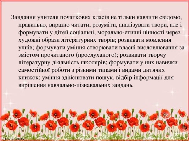 Завдання учителя початкових класів не тільки навчити свідомо, правильно, виразно читати, розуміти, аналізувати твори, але і формувати у дітей соціальні, морально-етичні цінності через художні образи літературних творів; розвивати мовлення учнів; формувати уміння створювати власні вислов­лювання за змістом прочитаного (прослуханого); розвивати творчу літературну діяльність школярів; формувати у них навички самостійної роботи з різ­ними типами і видами дитячих книжок; уміння здійснювати пошук, відбір інформації для вирішення навчально-пізнавальних завдань. 9