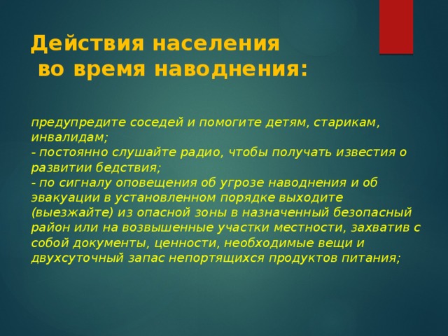 Действия населения  во время наводнения: предупредите соседей и помогите детям, старикам, инвалидам;  - постоянно слушайте радио, чтобы получать известия о развитии бедствия;  - по сигналу оповещения об угрозе наводнения и об эвакуации в установленном порядке выходите (выезжайте) из опасной зоны в назначенный безопасный район или на возвышенные участки местности, захватив с собой документы, ценности, необходимые вещи и двухсуточный запас непортящихся продуктов питания;