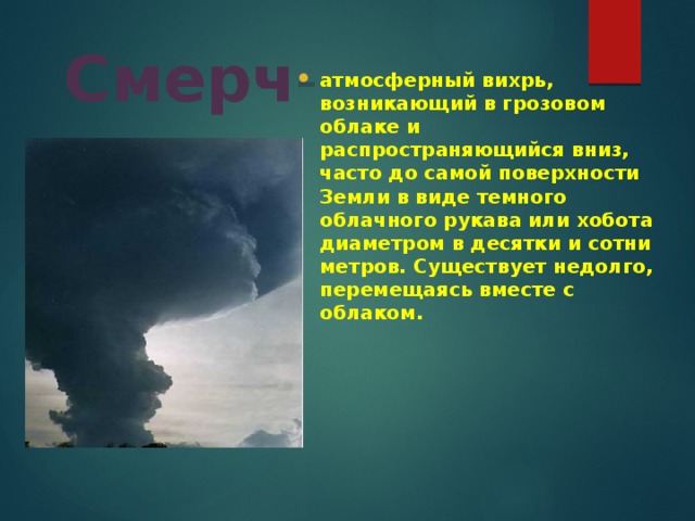 Смерч - атмосферный вихрь, возникающий в грозовом облаке и распространяющийся вниз, часто до самой поверхности Земли в виде темного облачного рукава или хобота диаметром в десятки и сотни метров. Существует недолго, перемещаясь вместе с облаком.