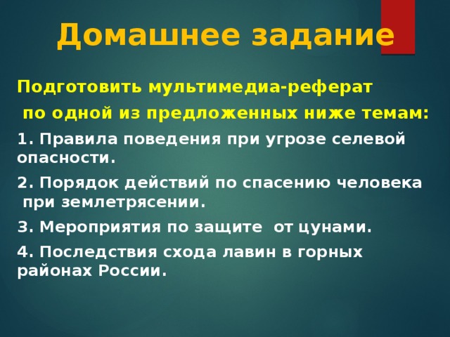 Домашнее задание Подготовить мультимедиа-реферат  по одной из предложенных ниже темам: 1. Правила поведения при угрозе селевой опасности.   2. Порядок действий по спасению человека при землетрясении. 3. Мероприятия по защите от цунами.  4. Последствия схода лавин в горных районах России.  